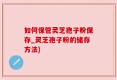 如何保管灵芝孢子粉保存_灵芝孢子粉的储存方法)