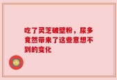 吃了灵芝破壁粉，尿多竟然带来了这些意想不到的变化