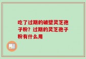 吃了过期的破壁灵芝孢子粉？过期的灵芝孢子粉有什么用