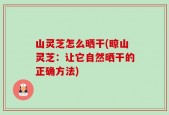 山灵芝怎么晒干(晾山灵芝：让它自然晒干的正确方法)