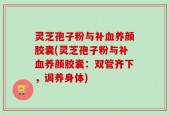 灵芝孢子粉与补血养颜胶囊(灵芝孢子粉与补血养颜胶囊：双管齐下，调养身体)