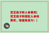 灵芝孢子粉人参黄芪(灵芝孢子粉搭配人参和黄芪，增强免疫力！)