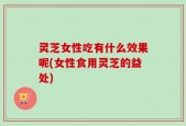 灵芝女性吃有什么效果呢(女性食用灵芝的益处)