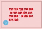 怎样选灵芝孢子粉胶囊_如何挑选优质灵芝孢子粉胶囊：关键因素与购买指南