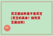 灵芝菌丝粉是不是灵芝(灵芝的真身？探究灵芝菌丝粉)