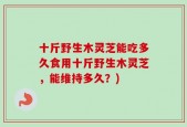 十斤野生木灵芝能吃多久食用十斤野生木灵芝，能维持多久？)