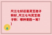 尺三七好还是灵芝孢子粉好_尺三七与灵芝孢子粉：哪种更胜一筹？)