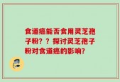 食道癌能否食用灵芝孢子粉？？探讨灵芝孢子粉对食道癌的影响？
