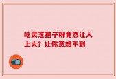 吃灵芝孢子粉竟然让人上火？让你意想不到