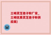 三明灵芝孢子粉厂家_三明优质灵芝孢子粉供应商)
