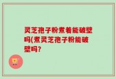 灵芝孢子粉煮着能破壁吗(煮灵芝孢子粉能破壁吗？