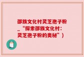 邵族文化村灵芝孢子粉_“探索邵族文化村：灵芝孢子粉的奥秘”)