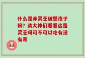 什么是赤灵芝破壁孢子粉？请大神们看看这是灵芝吗可不可以吃有没有毒