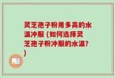 灵芝孢子粉用多高的水温冲服 (如何选择灵芝孢子粉冲服的水温？)