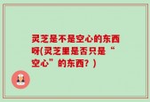灵芝是不是空心的东西呀(灵芝里是否只是“空心”的东西？)
