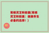 葛根灵芝粉胶囊(葛根灵芝粉胶囊：健康养生必备的选择！)