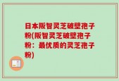 日本阪智灵芝破壁孢子粉(阪智灵芝破壁孢子粉：最优质的灵芝孢子粉)