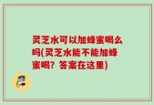 灵芝水可以加蜂蜜喝么吗(灵芝水能不能加蜂蜜喝？答案在这里)