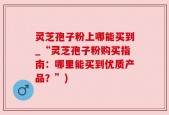 灵芝孢子粉上哪能买到_“灵芝孢子粉购买指南：哪里能买到优质产品？”)