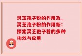 灵芝孢子粉的作用及_灵芝孢子粉的作用新：探索灵芝孢子粉的多种功效与应用