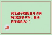 灵芝孢子粉能治月子病吗(灵芝孢子粉：解决月子病良方？)