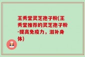 王秀堂灵芝孢子粉(王秀堂推荐的灵芝孢子粉-提高免疫力，滋补身体)