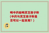 喝中药能喝灵芝孢子粉(中药与灵芝孢子粉是否可以一起食用？)
