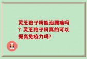灵芝孢子粉能治腰痛吗？灵芝孢子粉真的可以提高免疫力吗？