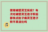 使用破壁灵芝反应？每次吃破壁灵芝孢子粉后都有点肚子痛灵芝孢子粉不易消化吗