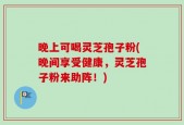 晚上可喝灵芝孢子粉(晚间享受健康，灵芝孢子粉来助阵！)