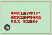 睡前灵芝孢子粉打卡？破壁灵芝孢子粉每天服用几次，每次服多少