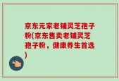 京东元家老铺灵芝孢子粉(京东售卖老铺灵芝孢子粉，健康养生首选)
