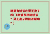 肺里有结节吃灵芝孢子粉(飞利浦发现肺结节？灵芝孢子粉能否帮助？)