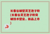 长春谷破壁灵芝孢子粉(长春谷灵芝孢子粉突破技术壁垒，新品上市)