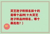 灵芝孢子粉排名前十的是哪个品种(十大灵芝孢子粉品种排名，哪个最出色？)