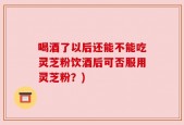 喝酒了以后还能不能吃灵芝粉饮酒后可否服用灵芝粉？)