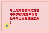 早上起来空腹喝灵芝孢子粉(喝灵芝孢子粉有助于早上空腹健康起床)