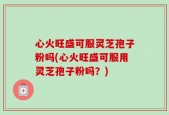 心火旺盛可服灵芝孢子粉吗(心火旺盛可服用灵芝孢子粉吗？)