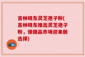 吉林晓东灵芝孢子粉(吉林晓东推出灵芝孢子粉，保健品市场迎来新选择)