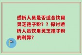 透析人员是否适合饮用灵芝孢子粉？？探讨透析人员饮用灵芝孢子粉的利弊？