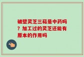 破壁灵芝三萜是中药吗？加工过的灵芝还能有原本的作用吗