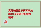 灵芝破壁孢子粉可以放糖么(灵芝孢子粉能加糖吗？)
