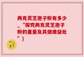 两克灵芝孢子粉有多少_“探究两克灵芝孢子粉的重量及其健康益处”)