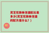 灵芝花旗参泡酒配比是多少(灵芝花旗参泡酒的配方是什么？)