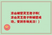 凉山破壁灵芝孢子粉(凉山灵芝孢子粉破壁成功，受到市场关注！)