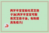 两岁半宝宝能吃灵芝孢子油(两岁半宝宝可服用灵芝孢子油，有助提高免疫力)