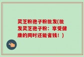 灵芝粉孢子粉批发(批发灵芝孢子粉：享受健康的同时还能省钱！)