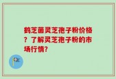 鹤芝菌灵芝孢子粉价格？了解灵芝孢子粉的市场行情？