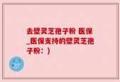 去壁灵芝孢子粉 医保_医保支持的壁灵芝孢子粉：)