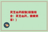 灵芝山药超值(超值组合：灵芝山药，健康到家！)